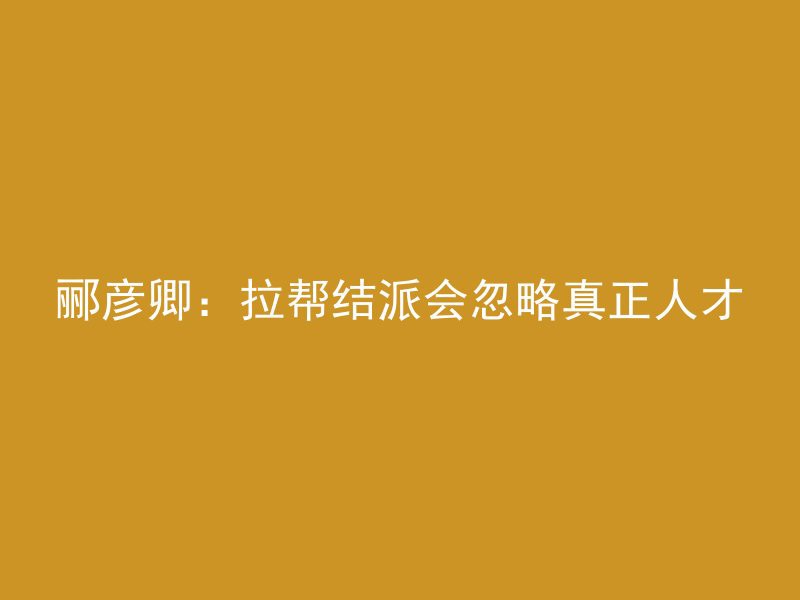 郦彦卿：拉帮结派会忽略真正人才