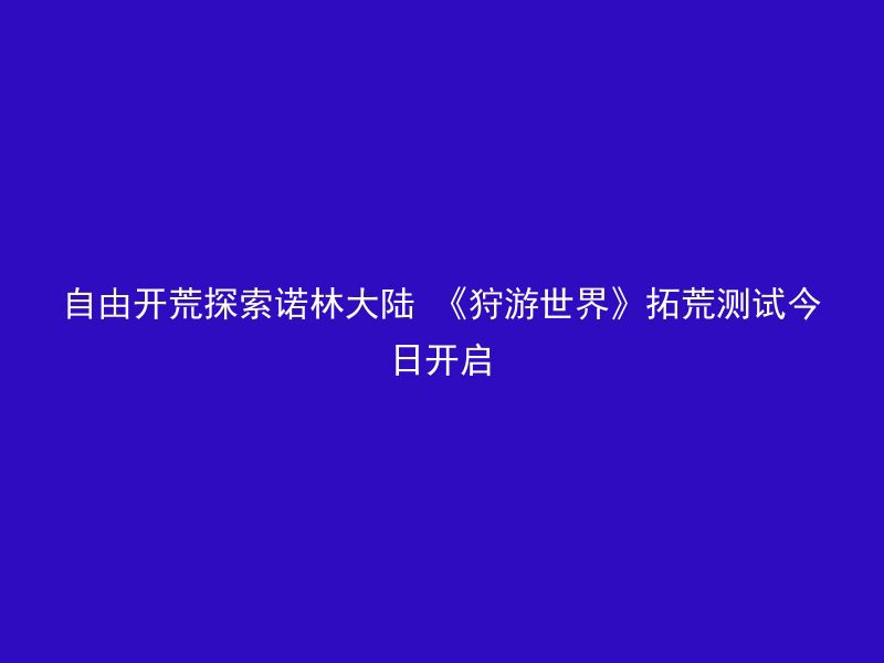 自由开荒探索诺林大陆 《狩游世界》拓荒测试今日开启