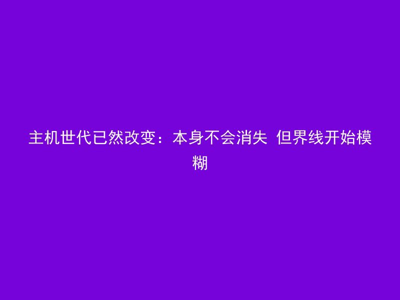 主机世代已然改变：本身不会消失 但界线开始模糊