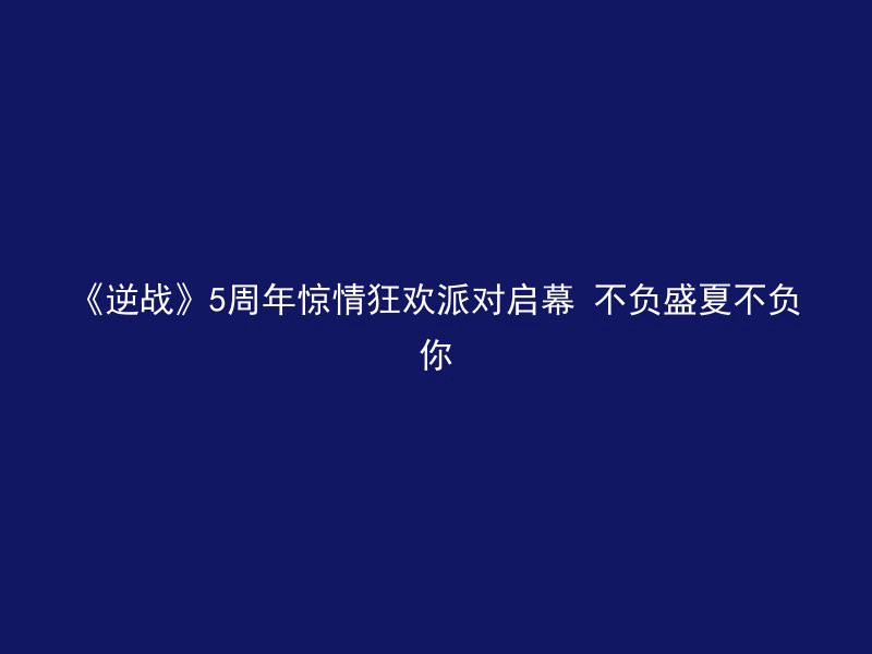 《逆战》5周年惊情狂欢派对启幕 不负盛夏不负你