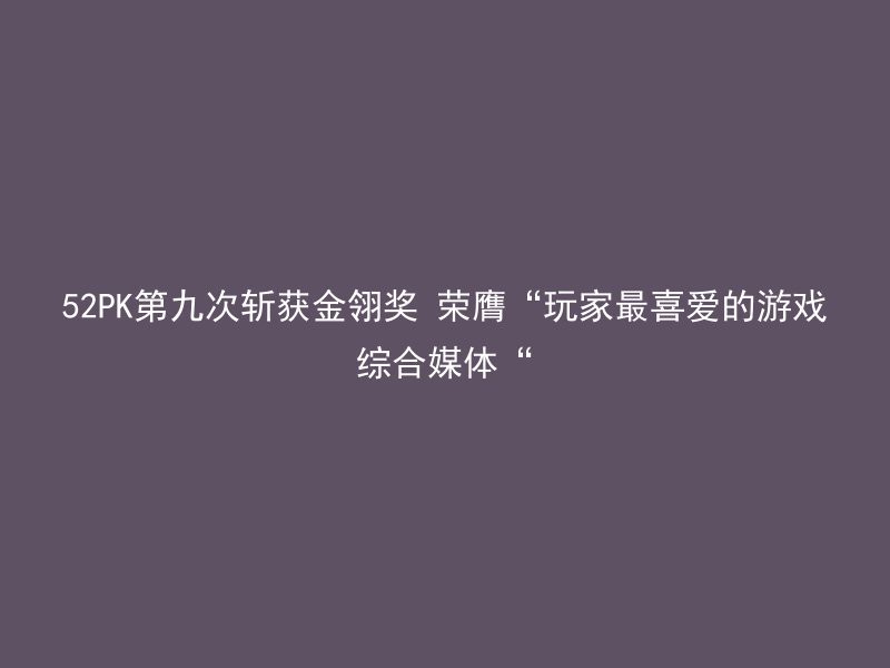 52PK第九次斩获金翎奖 荣膺“玩家最喜爱的游戏综合媒体“