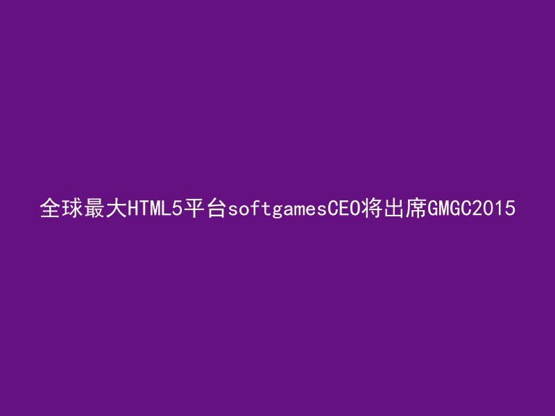 全球最大HTML5平台softgamesCEO将出席GMGC2015