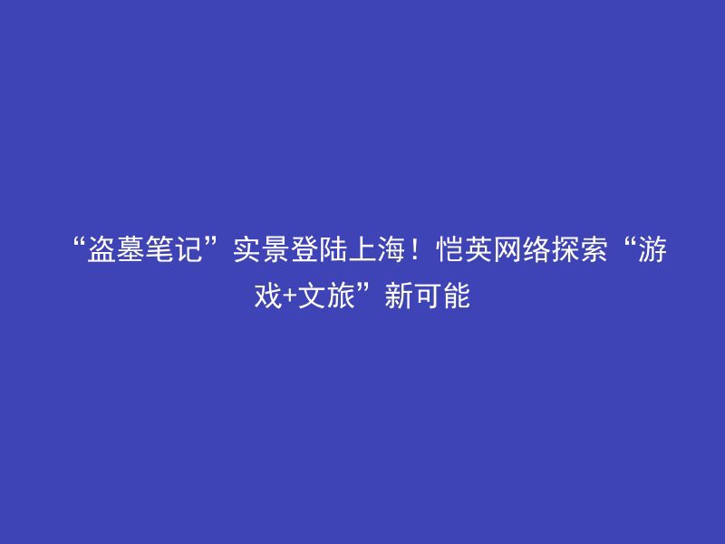 “盗墓笔记”实景登陆上海！恺英网络探索“游戏+文旅”新可能