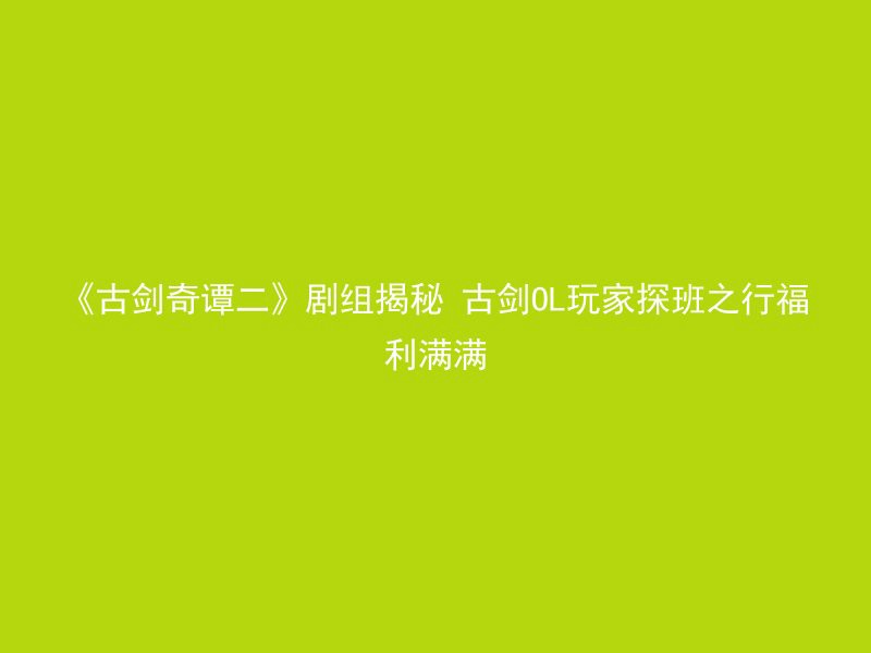 《古剑奇谭二》剧组揭秘 古剑OL玩家探班之行福利满满