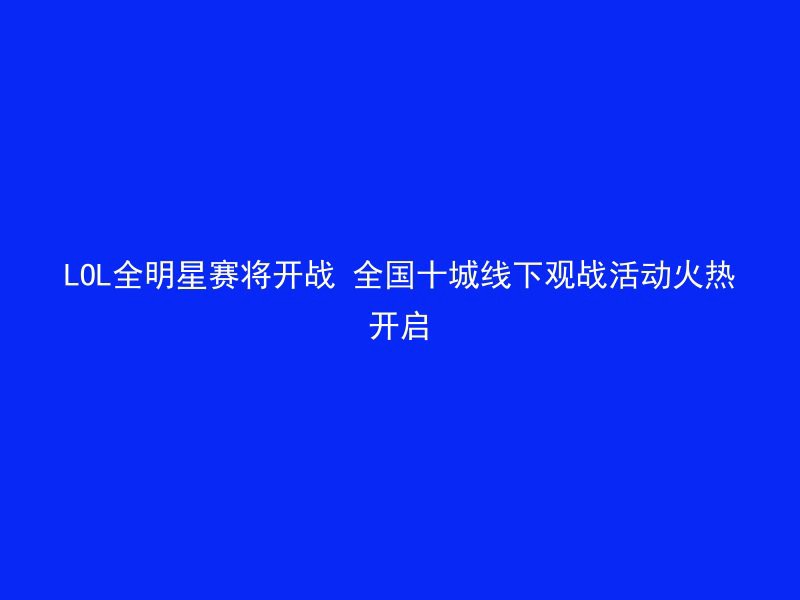 LOL全明星赛将开战 全国十城线下观战活动火热开启