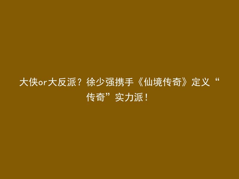 大侠or大反派？徐少强携手《仙境传奇》定义“传奇”实力派！