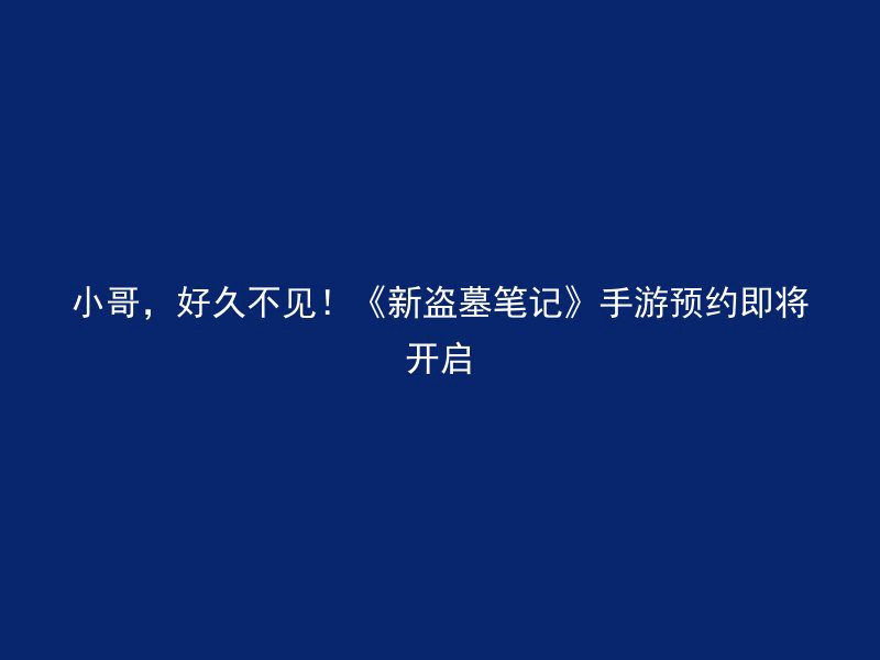 小哥，好久不见！《新盗墓笔记》手游预约即将开启