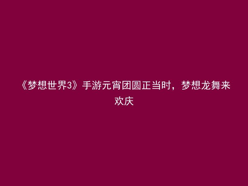 《梦想世界3》手游元宵团圆正当时，梦想龙舞来欢庆