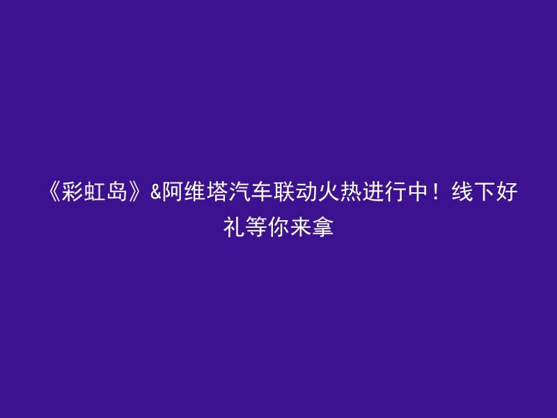 《彩虹岛》&阿维塔汽车联动火热进行中！线下好礼等你来拿