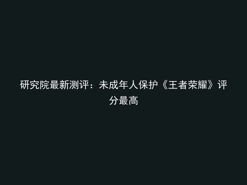 研究院最新测评：未成年人保护《王者荣耀》评分最高