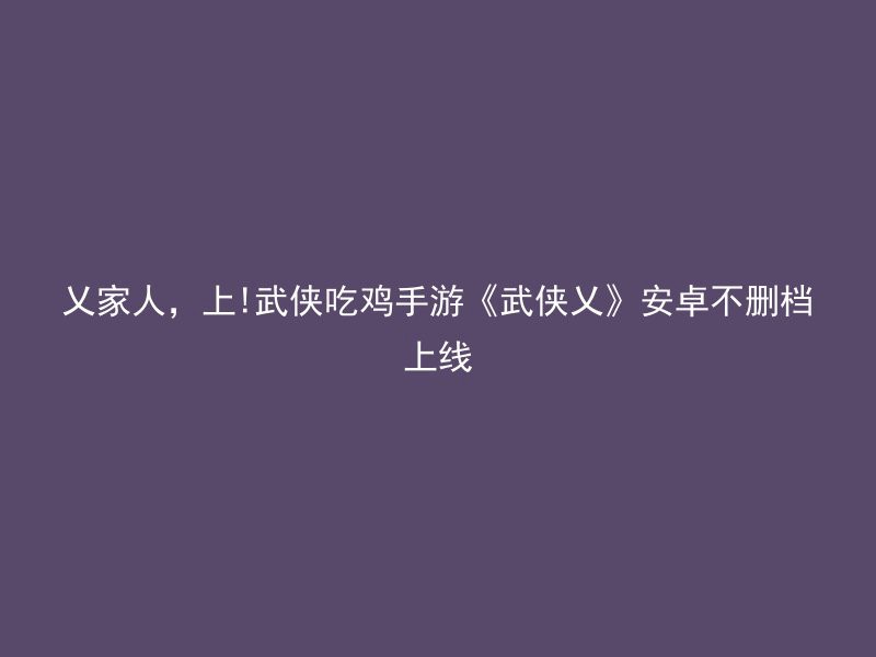 乂家人，上!武侠吃鸡手游《武侠乂》安卓不删档上线