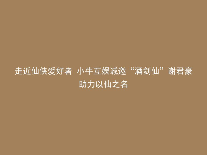 走近仙侠爱好者 小牛互娱诚邀“酒剑仙”谢君豪助力以仙之名