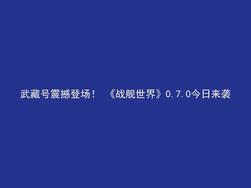 武藏号震撼登场！ 《战舰世界》0.7.0今日来袭