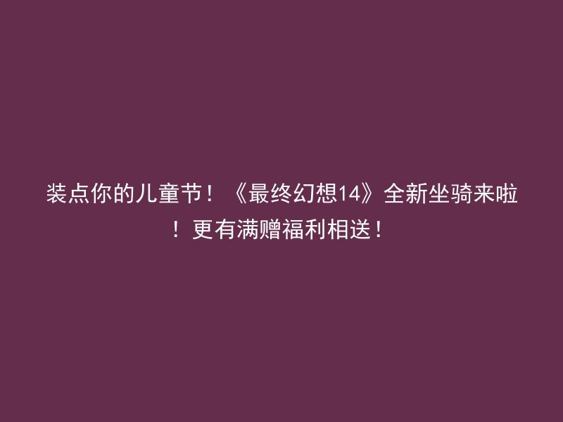 装点你的儿童节！《最终幻想14》全新坐骑来啦！更有满赠福利相送！