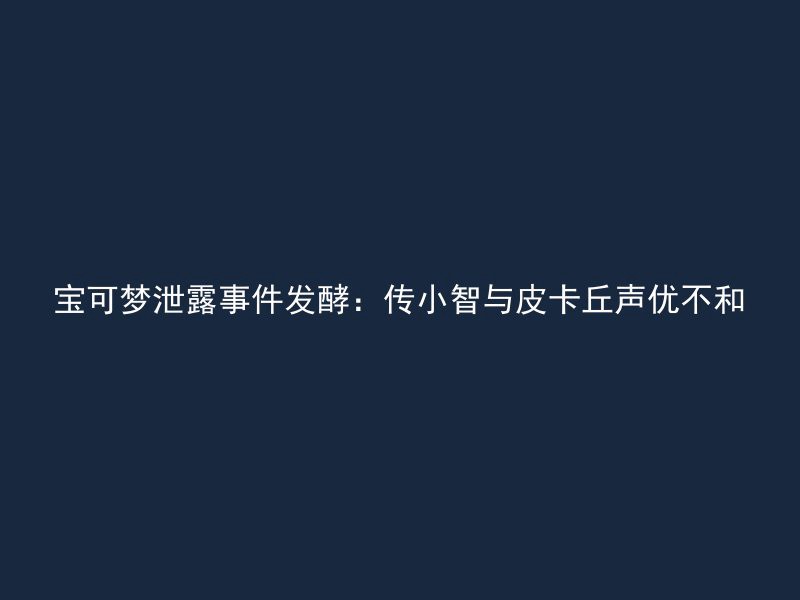 宝可梦泄露事件发酵：传小智与皮卡丘声优不和