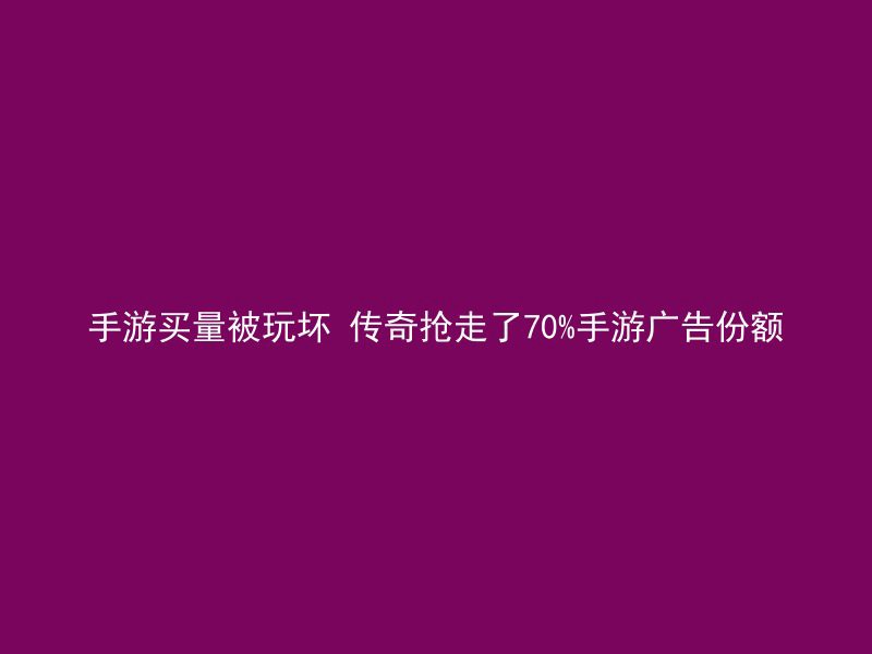 手游买量被玩坏 传奇抢走了70%手游广告份额