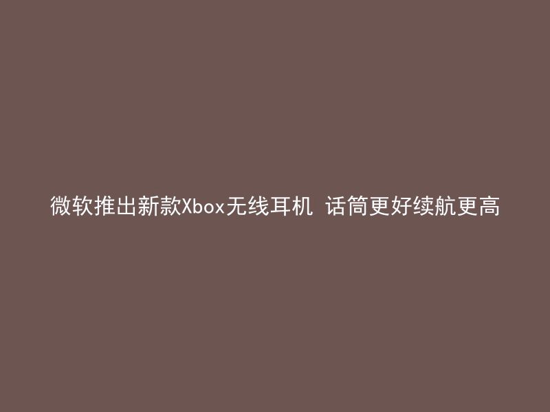 微软推出新款Xbox无线耳机 话筒更好续航更高