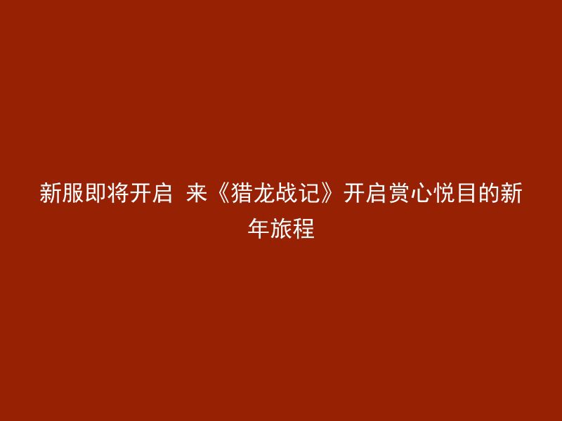 新服即将开启 来《猎龙战记》开启赏心悦目的新年旅程