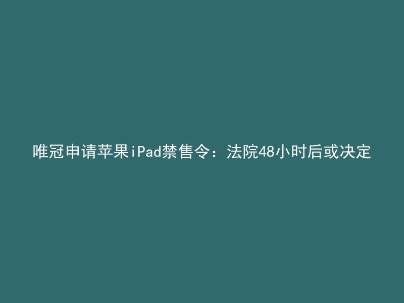 唯冠申请苹果iPad禁售令：法院48小时后或决定