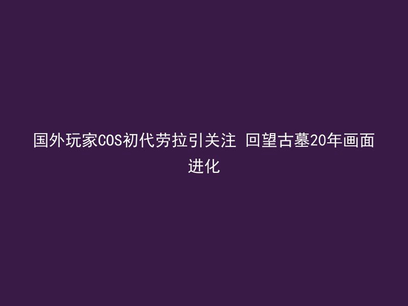 国外玩家COS初代劳拉引关注 回望古墓20年画面进化