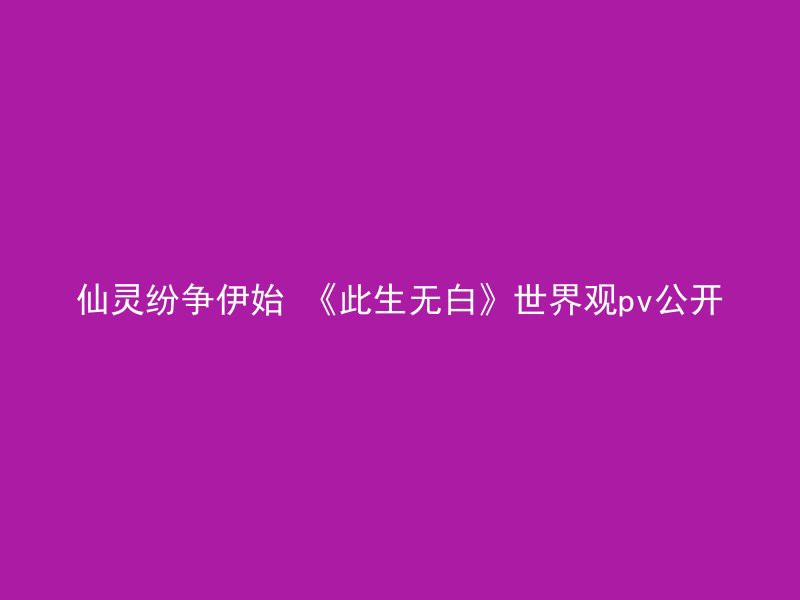 仙灵纷争伊始 《此生无白》世界观pv公开