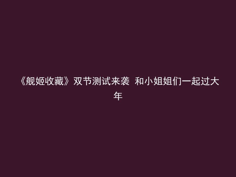 《舰姬收藏》双节测试来袭 和小姐姐们一起过大年