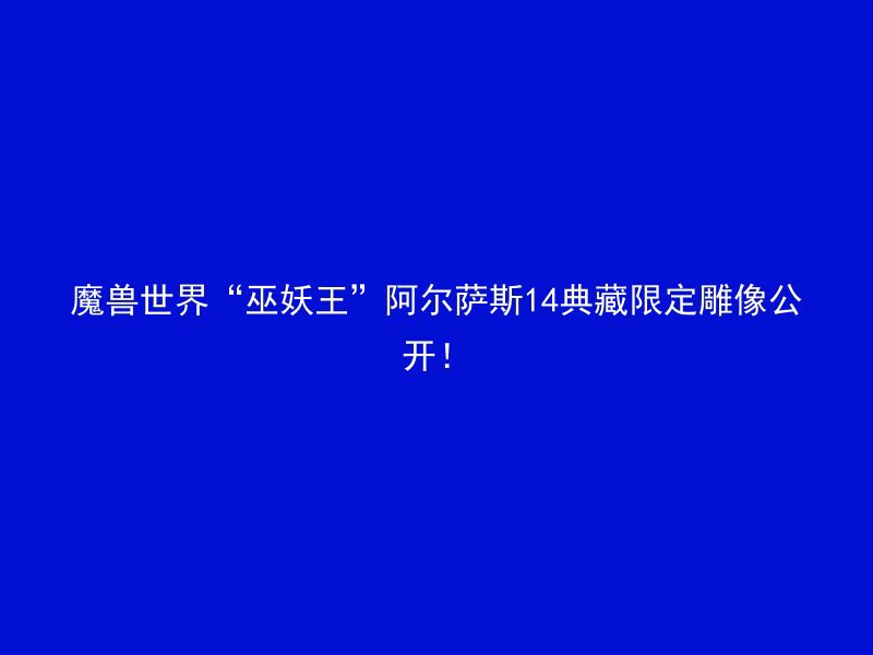 魔兽世界“巫妖王”阿尔萨斯14典藏限定雕像公开！