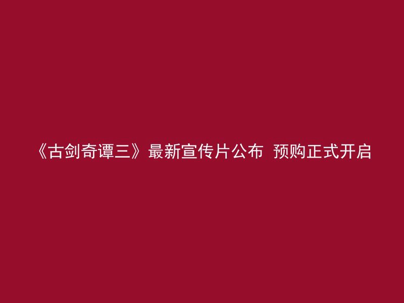 《古剑奇谭三》最新宣传片公布 预购正式开启