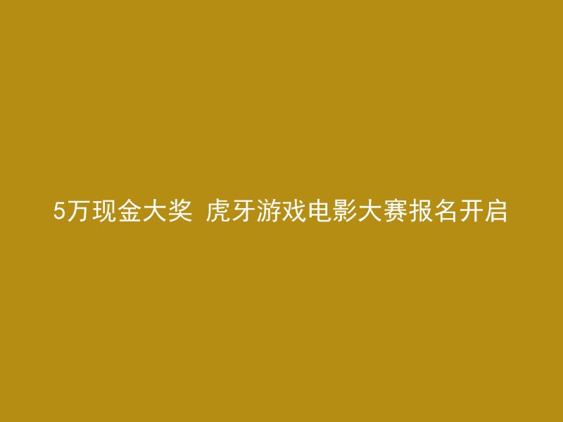 5万现金大奖 虎牙游戏电影大赛报名开启