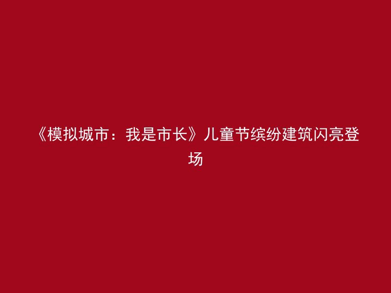 《模拟城市：我是市长》儿童节缤纷建筑闪亮登场