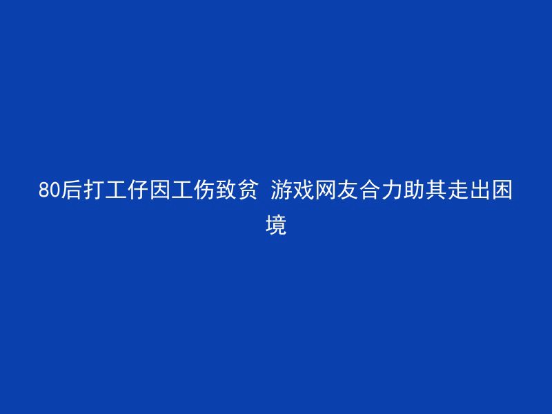 80后打工仔因工伤致贫 游戏网友合力助其走出困境