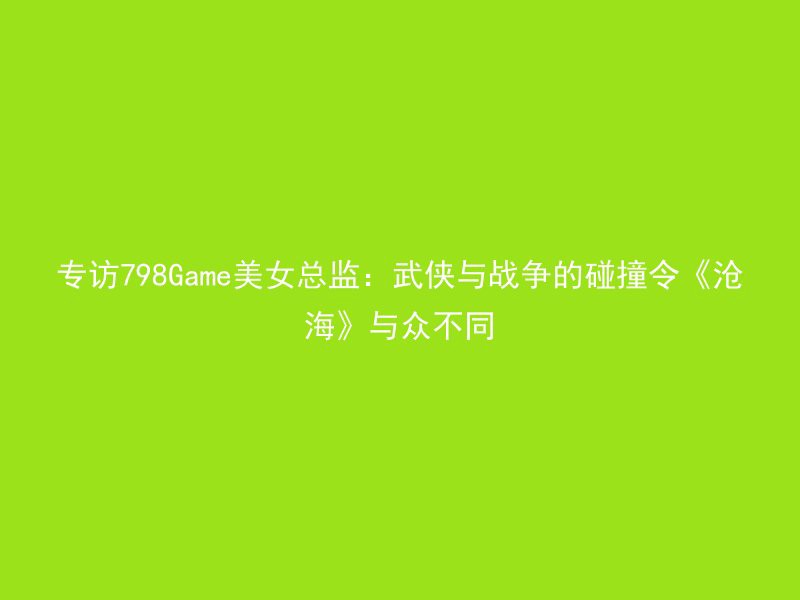 专访798Game美女总监：武侠与战争的碰撞令《沧海》与众不同