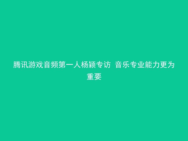 腾讯游戏音频第一人杨颖专访 音乐专业能力更为重要