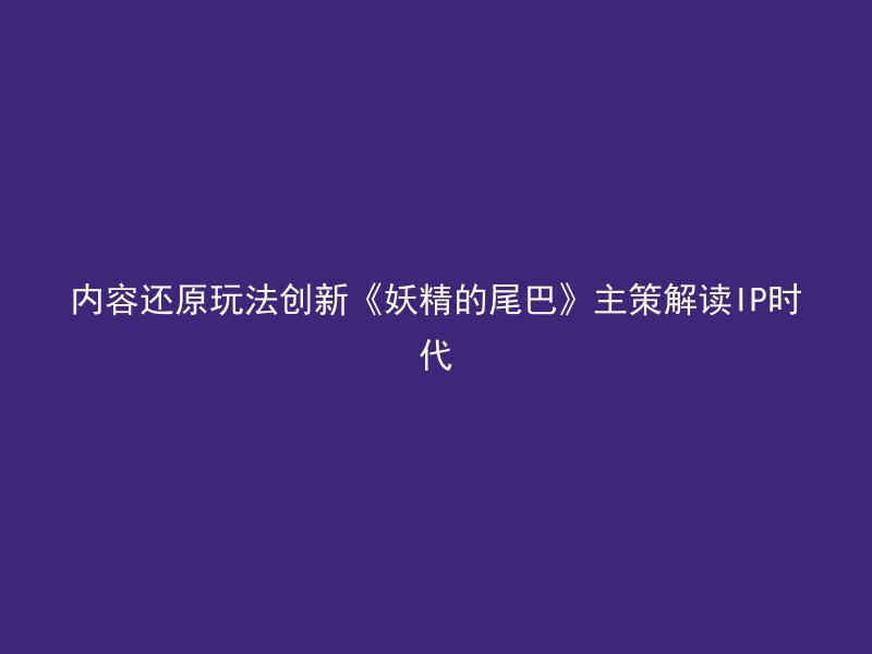 内容还原玩法创新《妖精的尾巴》主策解读IP时代