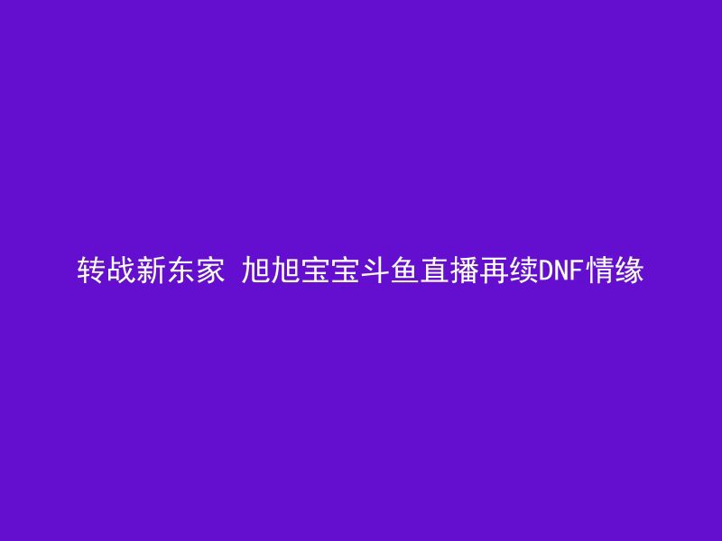 转战新东家 旭旭宝宝斗鱼直播再续DNF情缘