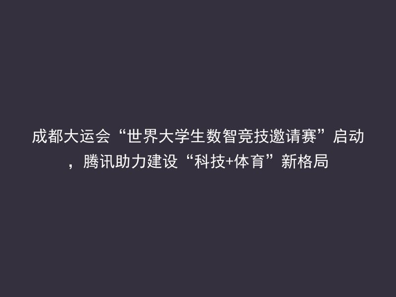 成都大运会“世界大学生数智竞技邀请赛”启动，腾讯助力建设“科技+体育”新格局