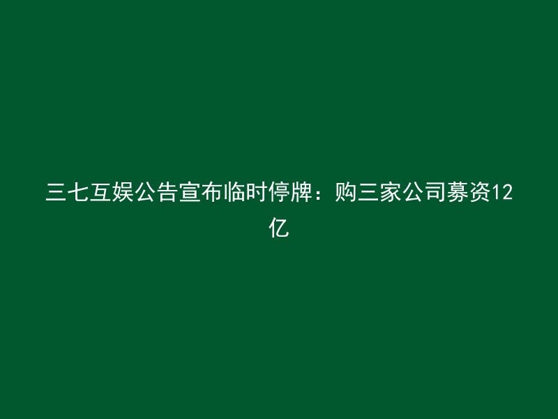 三七互娱公告宣布临时停牌：购三家公司募资12亿