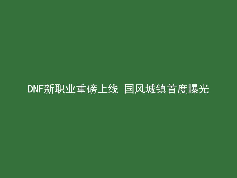 DNF新职业重磅上线 国风城镇首度曝光