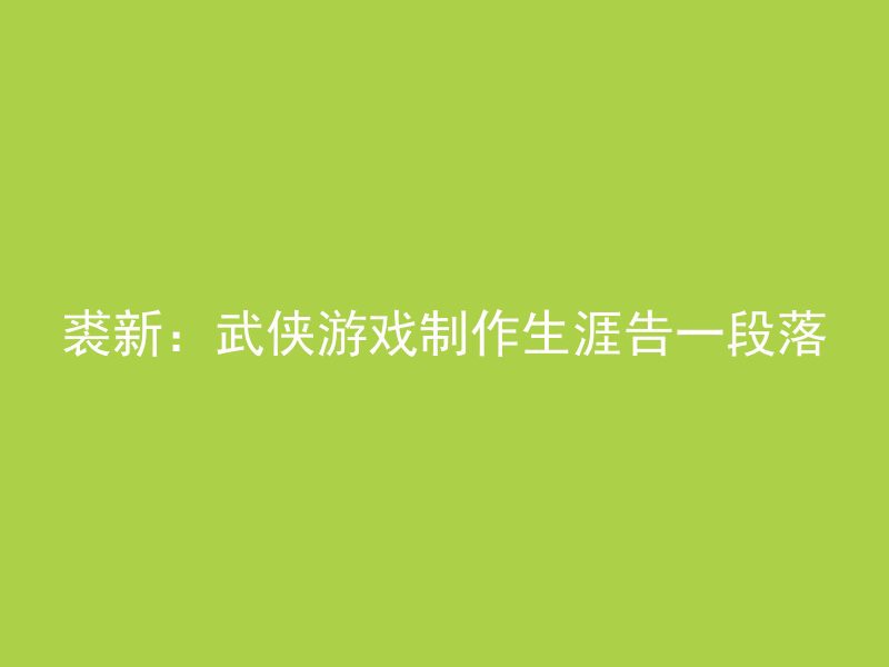 裘新：武侠游戏制作生涯告一段落