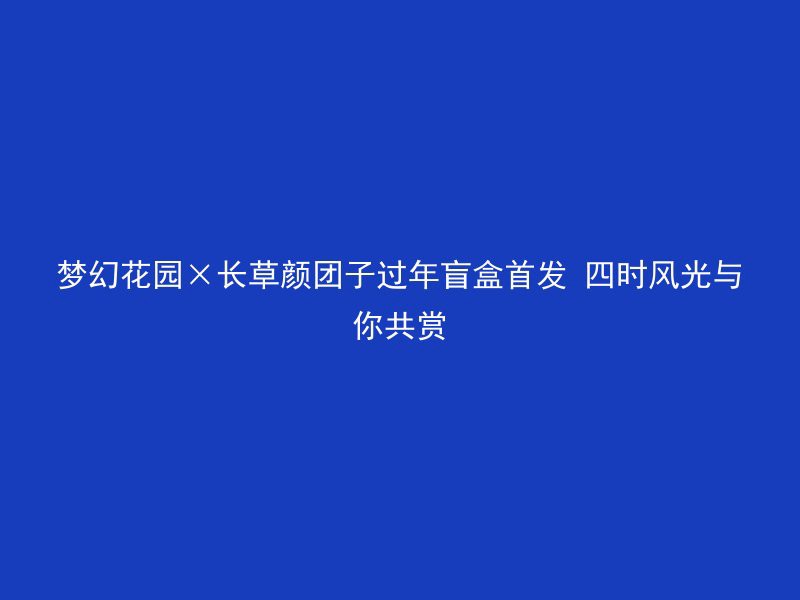 梦幻花园×长草颜团子过年盲盒首发 四时风光与你共赏