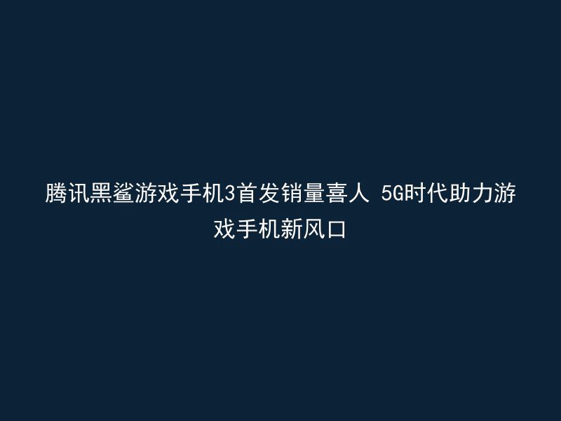 腾讯黑鲨游戏手机3首发销量喜人 5G时代助力游戏手机新风口