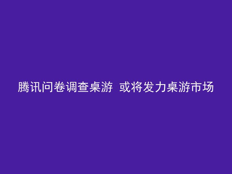 腾讯问卷调查桌游 或将发力桌游市场