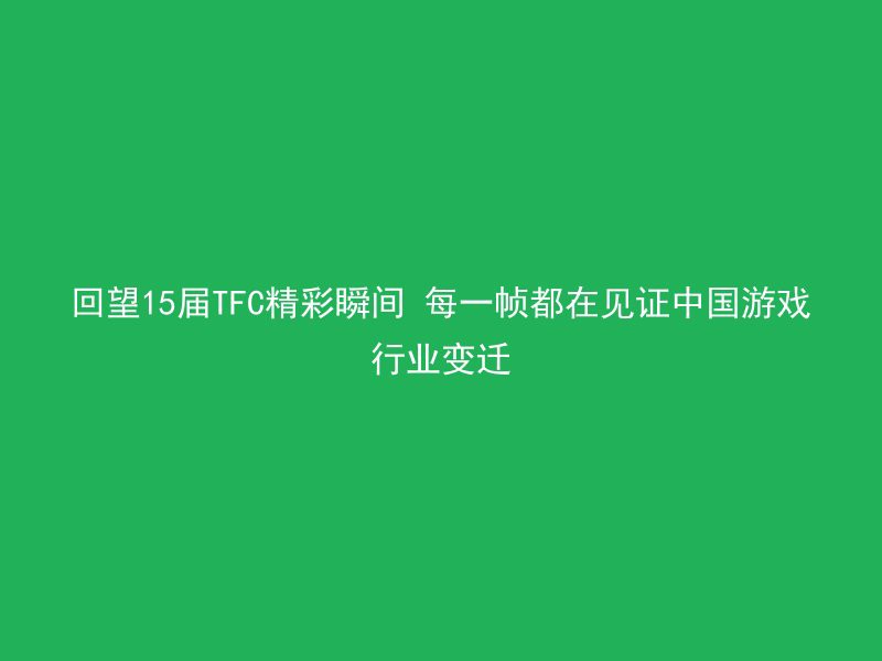 回望15届TFC精彩瞬间 每一帧都在见证中国游戏行业变迁