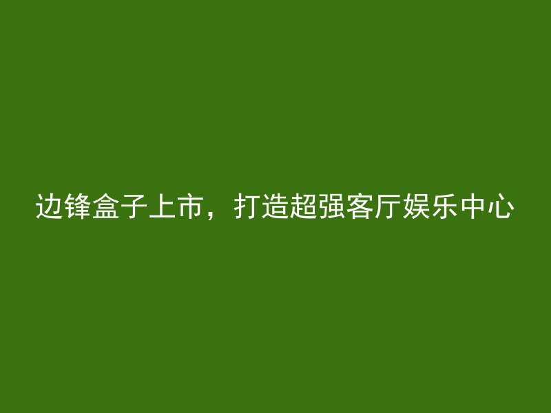 边锋盒子上市，打造超强客厅娱乐中心