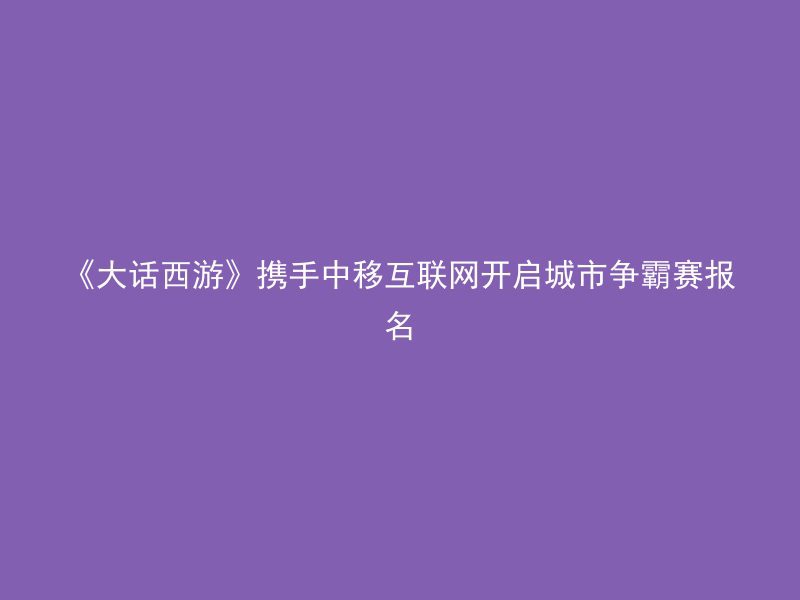 《大话西游》携手中移互联网开启城市争霸赛报名