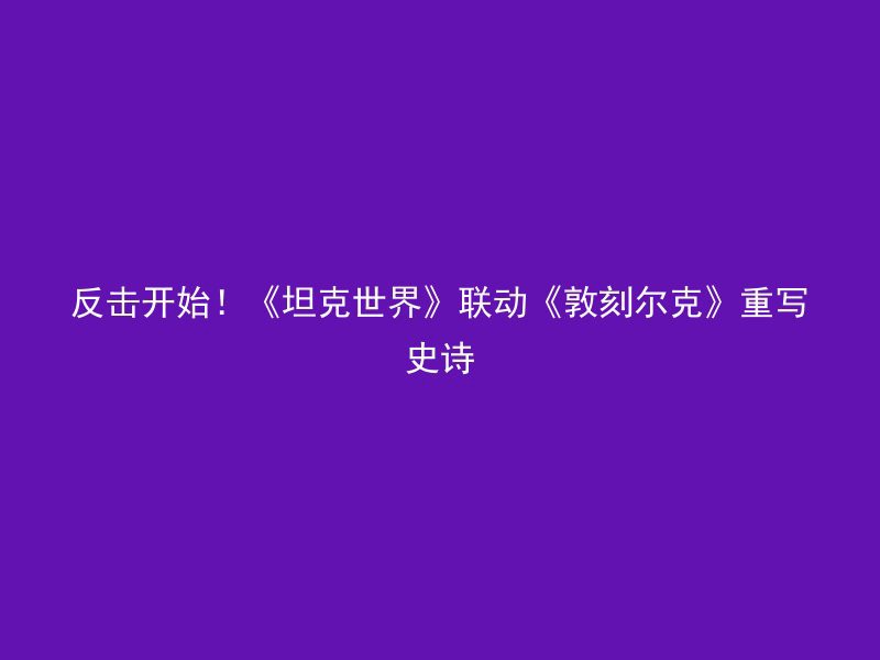 反击开始！《坦克世界》联动《敦刻尔克》重写史诗