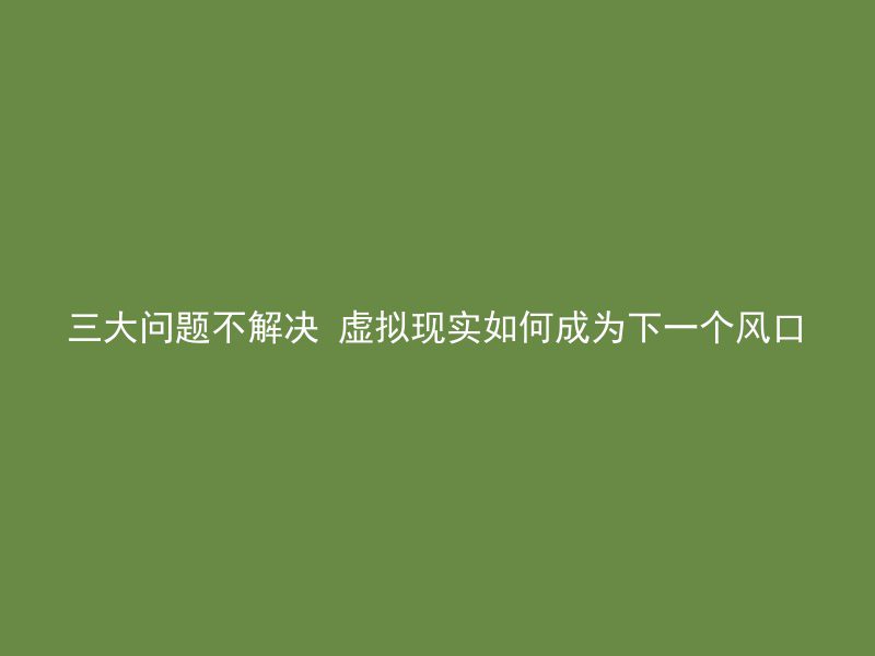 三大问题不解决 虚拟现实如何成为下一个风口