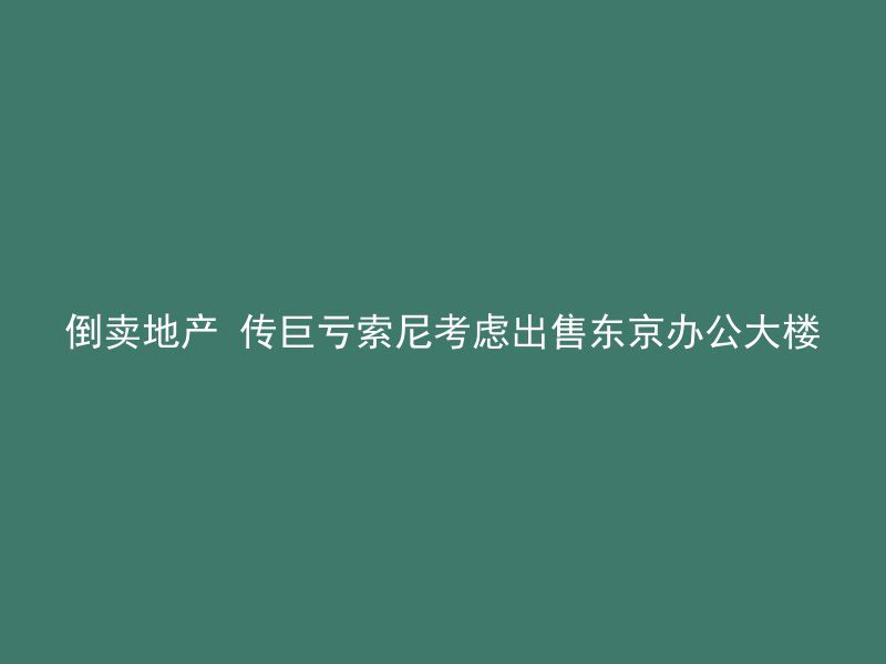 倒卖地产 传巨亏索尼考虑出售东京办公大楼