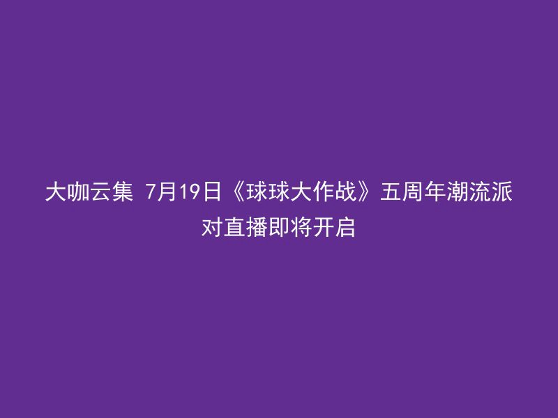 大咖云集 7月19日《球球大作战》五周年潮流派对直播即将开启