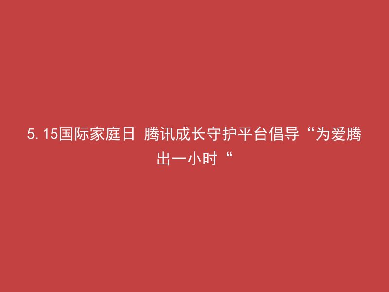 5.15国际家庭日 腾讯成长守护平台倡导“为爱腾出一小时“